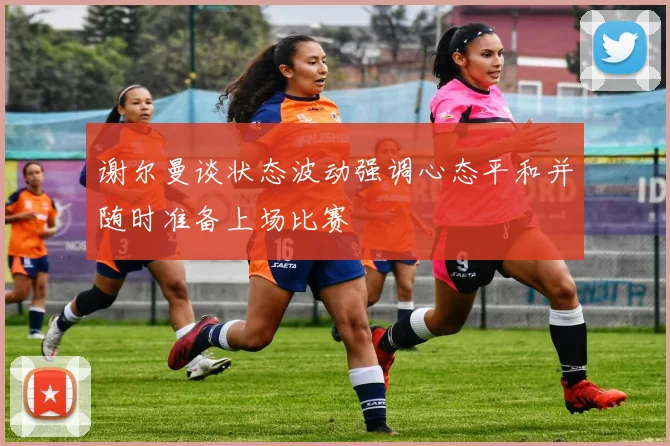 谢尔曼谈状态波动强调心态平和并随时准备上场比赛