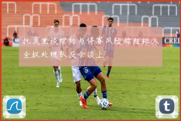 托莫里谈续约与停赛风险称经纪人全权处理队友会顶上