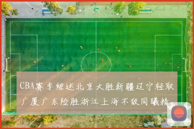 CBA赛季综述北京大胜新疆辽宁轻取广厦广东险胜浙江上海不敌同曦精彩回顾