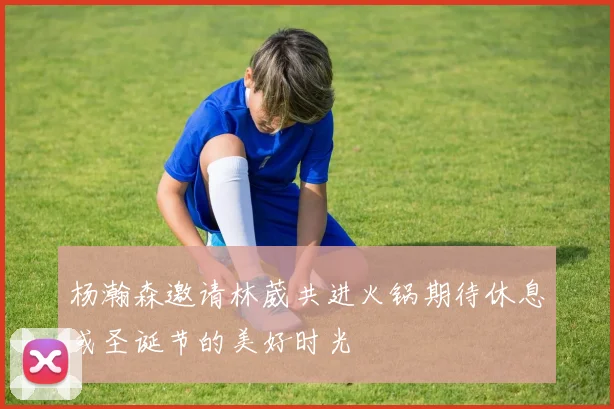 杨瀚森邀请林葳共进火锅期待休息或圣诞节的美好时光