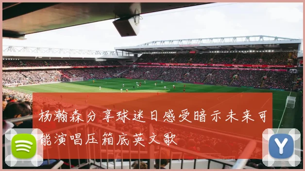 杨瀚森分享球迷日感受暗示未来可能演唱压箱底英文歌