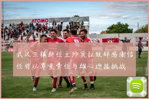 武汉三镇新任主帅莫拉致辞感谢信任将以尊重责任与雄心迎接挑战