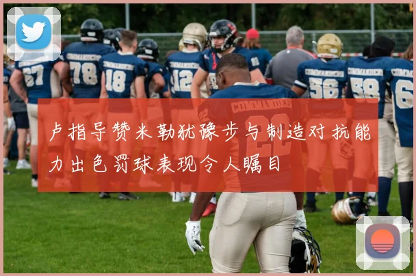 卢指导赞米勒犹豫步与制造对抗能力出色罚球表现令人瞩目