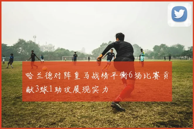 哈兰德对阵皇马战绩平衡6场比赛贡献3球1助攻展现实力