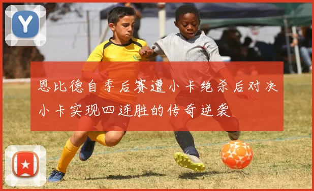恩比德自季后赛遭小卡绝杀后对决小卡实现四连胜的传奇逆袭