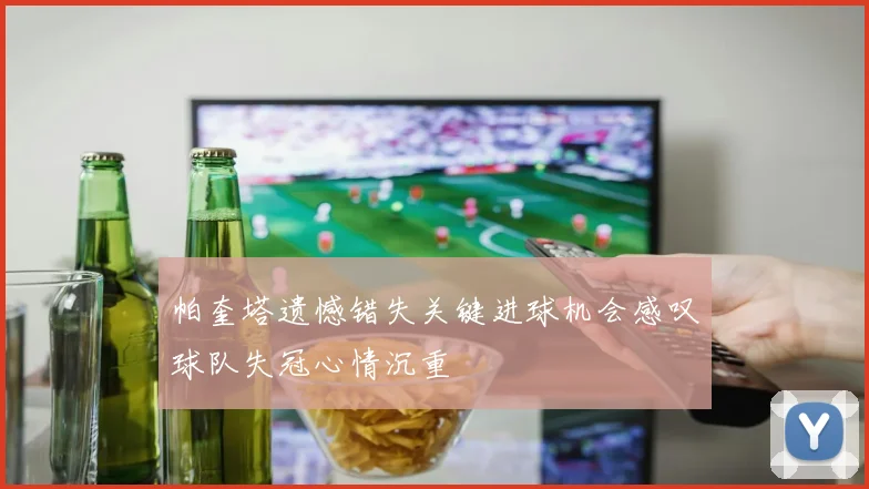 帕奎塔遗憾错失关键进球机会感叹球队失冠心情沉重