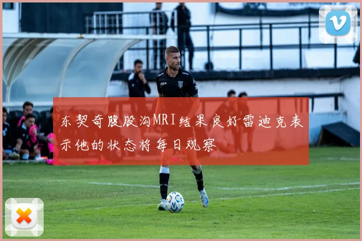 东契奇腹股沟MRI结果良好雷迪克表示他的状态将每日观察