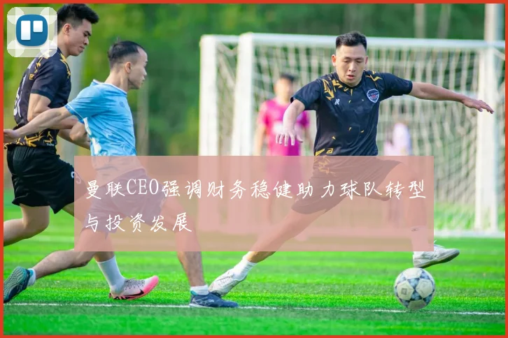 曼联CEO强调财务稳健助力球队转型与投资发展