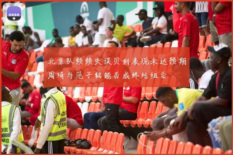 北京队频频失误贝利表现未达预期周琦与范子铭能否成终结组合