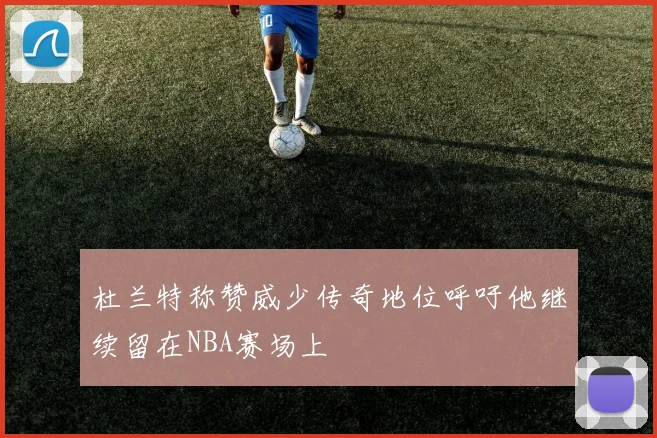 杜兰特称赞威少传奇地位呼吁他继续留在NBA赛场上