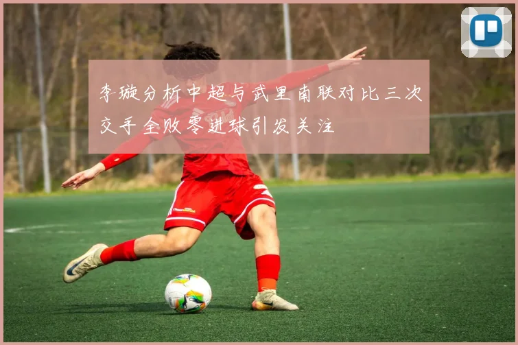 李璇分析中超与武里南联对比三次交手全败零进球引发关注