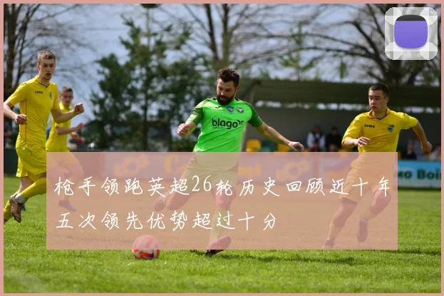 枪手领跑英超26轮历史回顾近十年五次领先优势超过十分