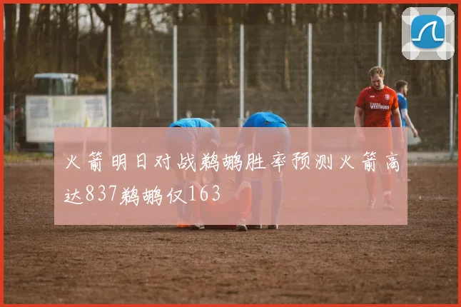火箭明日对战鹈鹕胜率预测火箭高达837鹈鹕仅163