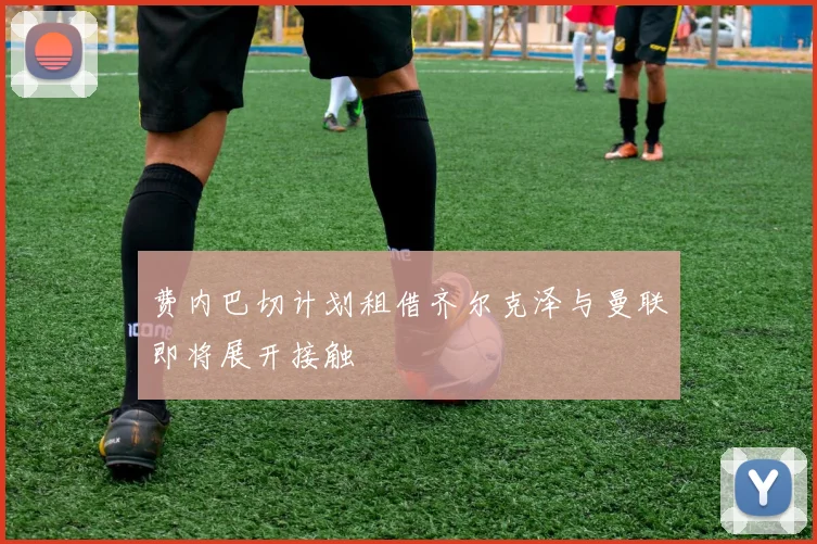 费内巴切计划租借齐尔克泽与曼联即将展开接触