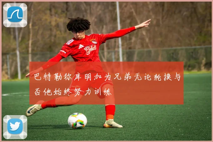 巴特勒称库明加为兄弟无论轮换与否他始终努力训练