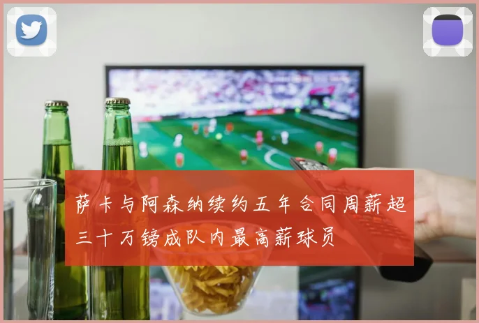 萨卡与阿森纳续约五年合同周薪超三十万镑成队内最高薪球员