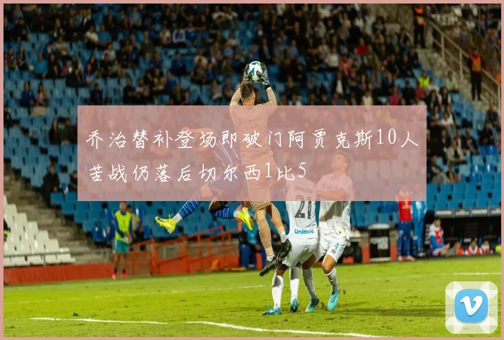 乔治替补登场即破门阿贾克斯10人苦战仍落后切尔西1比5