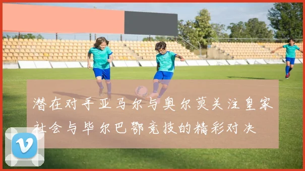 潜在对手亚马尔与奥尔莫关注皇家社会与毕尔巴鄂竞技的精彩对决