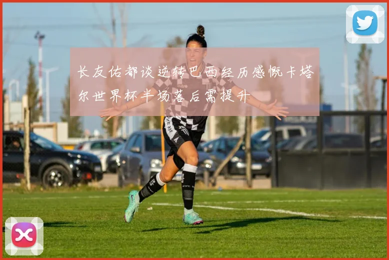 长友佑都谈逆转巴西经历感慨卡塔尔世界杯半场落后需提升