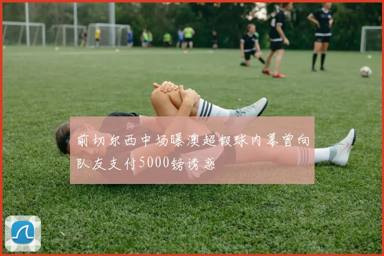前切尔西中场曝澳超假球内幕曾向队友支付5000镑诱惑