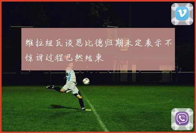 维拉纽瓦谈恩比德归期未定表示不惊讶过程已然结束
