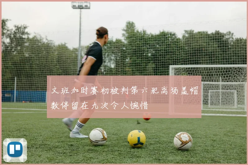 文班加时赛初被判第六犯离场盖帽数停留在九次令人惋惜