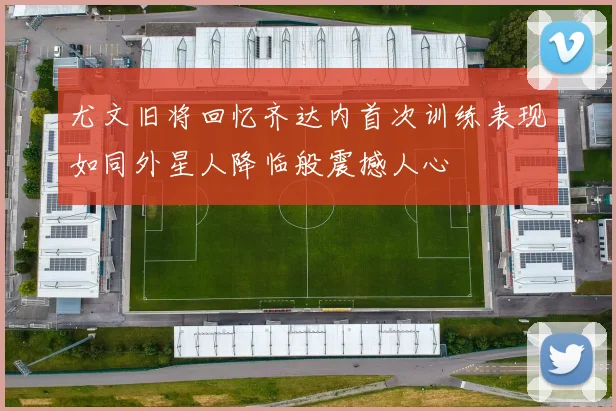尤文旧将回忆齐达内首次训练表现如同外星人降临般震撼人心