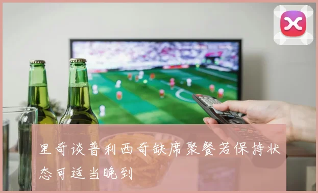 里奇谈普利西奇缺席聚餐若保持状态可适当晚到