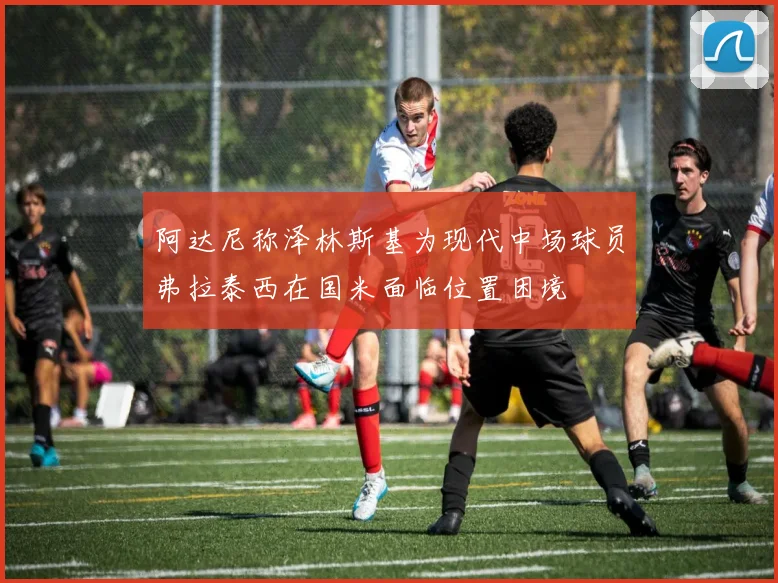阿达尼称泽林斯基为现代中场球员弗拉泰西在国米面临位置困境