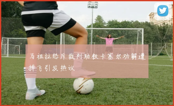 马祖拉怒斥裁判助教卡塞尔劝解遭摔飞引发热议