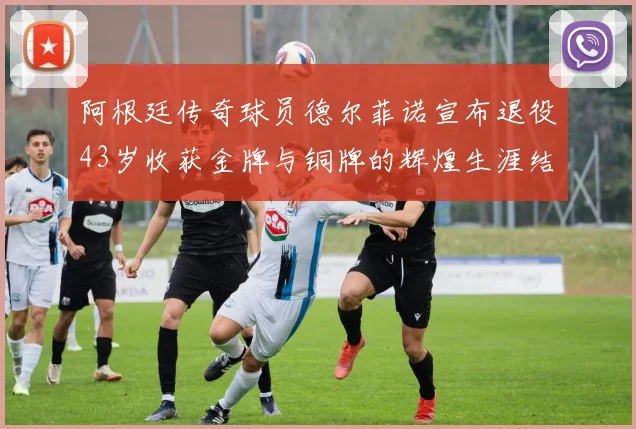 阿根廷传奇球员德尔菲诺宣布退役43岁收获金牌与铜牌的辉煌生涯结束