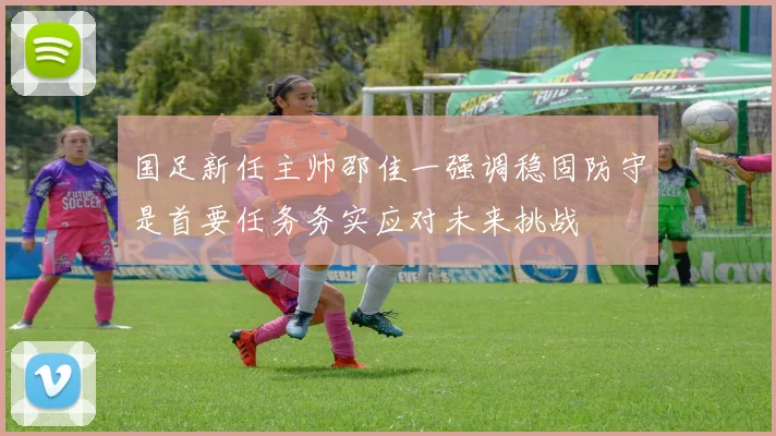 国足新任主帅邵佳一强调稳固防守是首要任务务实应对未来挑战