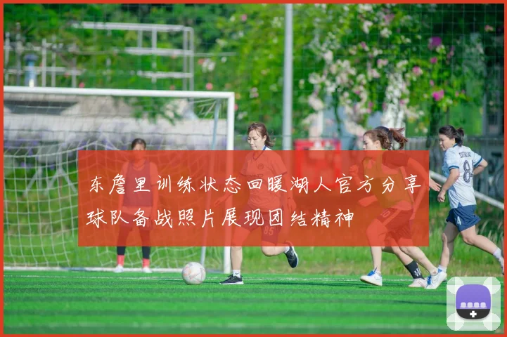 东詹里训练状态回暖湖人官方分享球队备战照片展现团结精神