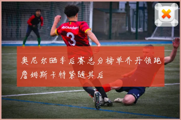 奥尼尔晒季后赛总分榜单乔丹领跑詹姆斯卡特紧随其后