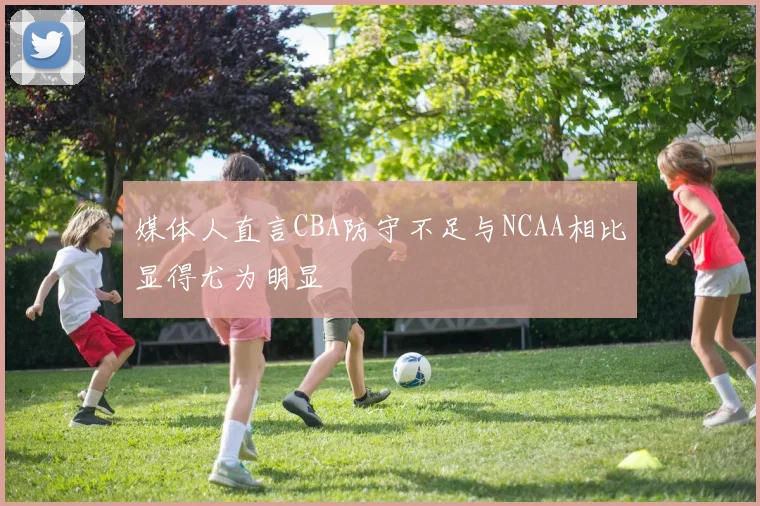 媒体人直言CBA防守不足与NCAA相比显得尤为明显