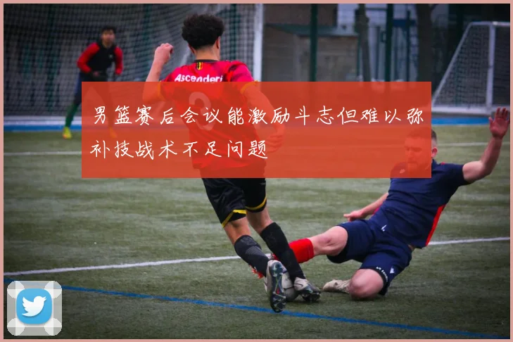 男篮赛后会议能激励斗志但难以弥补技战术不足问题