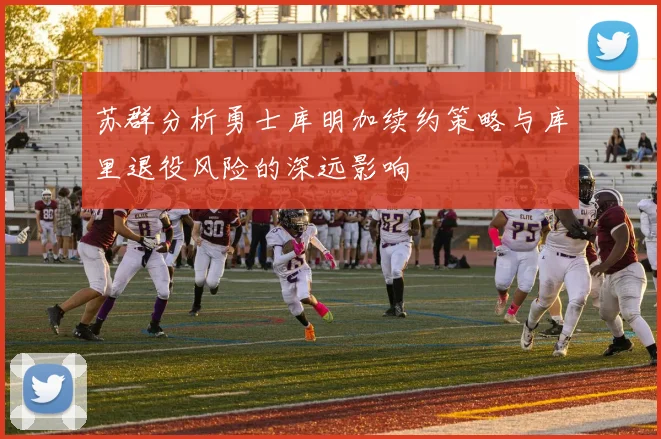 苏群分析勇士库明加续约策略与库里退役风险的深远影响