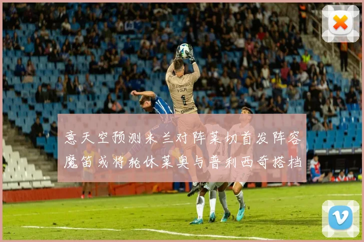 意天空预测米兰对阵莱切首发阵容魔笛或将轮休莱奥与普利西奇搭档出战