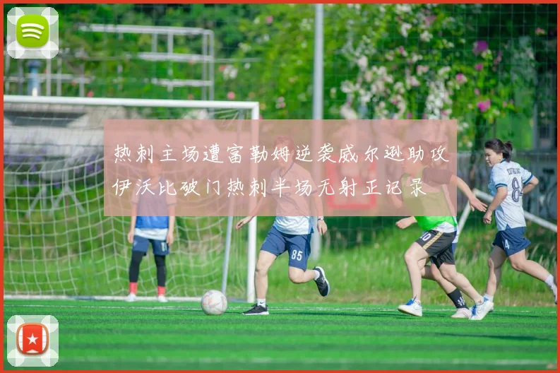 热刺主场遭富勒姆逆袭威尔逊助攻伊沃比破门热刺半场无射正记录