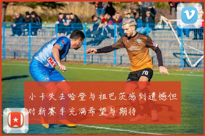 小卡失去哈登与祖巴茨感到遗憾但对新赛季充满希望与期待