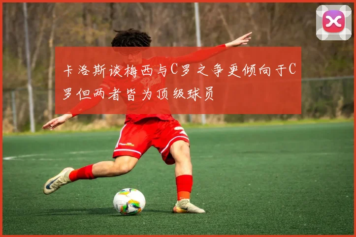 卡洛斯谈梅西与C罗之争更倾向于C罗但两者皆为顶级球员