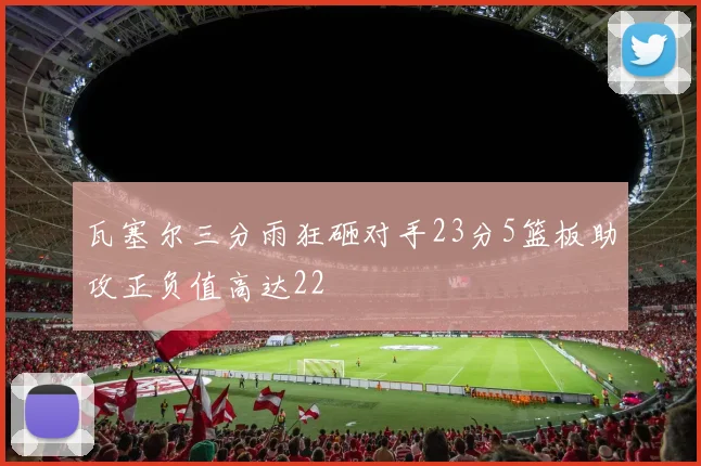 瓦塞尔三分雨狂砸对手23分5篮板助攻正负值高达22